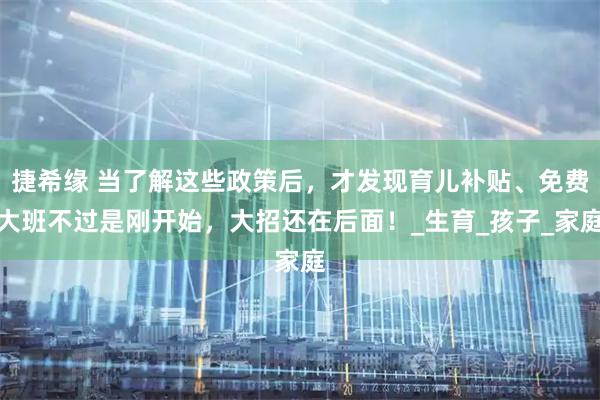 捷希缘 当了解这些政策后,才发现育儿补贴、免费大班不过是刚开始,大招还在后面!_生育_孩子_家庭