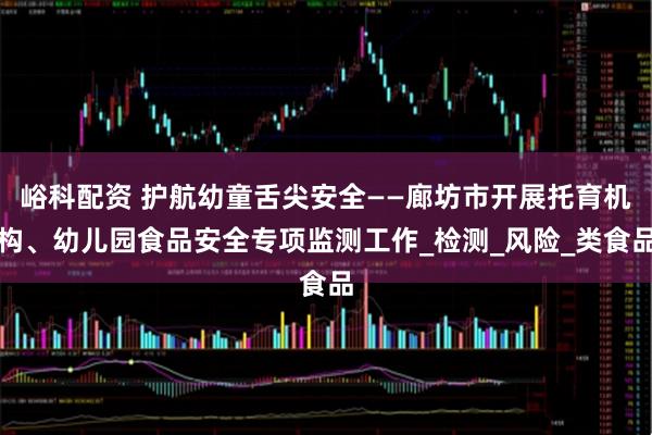峪科配资 护航幼童舌尖安全——廊坊市开展托育机构、幼儿园食品安全专项监测工作_检测_风险_类食品