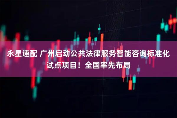 永星速配 广州启动公共法律服务智能咨询标准化试点项目！全国率先布局