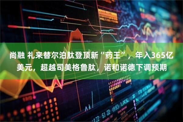 尚融 礼来替尔泊肽登顶新“药王”,年入365亿美元,超越司美格鲁肽,诺和诺德下调预期