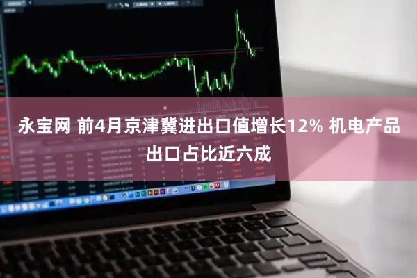 永宝网 前4月京津冀进出口值增长12% 机电产品出口占比近六成