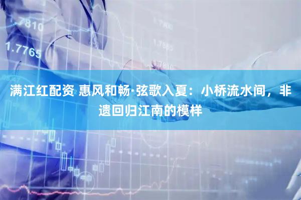 满江红配资 惠风和畅·弦歌入夏：小桥流水间，非遗回归江南的模样