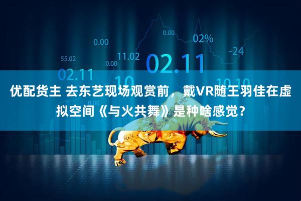 优配货主 去东艺现场观赏前，戴VR随王羽佳在虚拟空间《与火共舞》是种啥感觉？