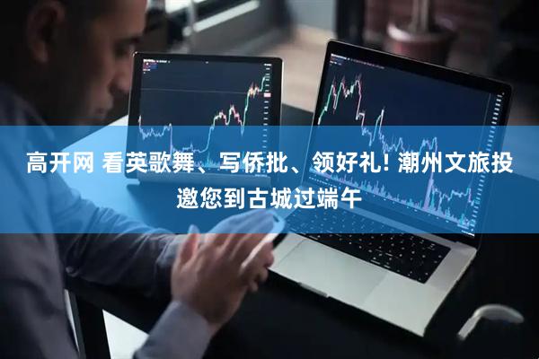 高开网 看英歌舞、写侨批、领好礼! 潮州文旅投邀您到古城过端午