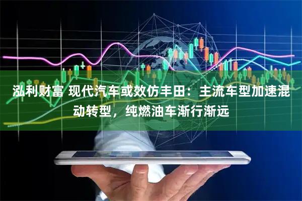 泓利财富 现代汽车或效仿丰田：主流车型加速混动转型，纯燃油车渐行渐远