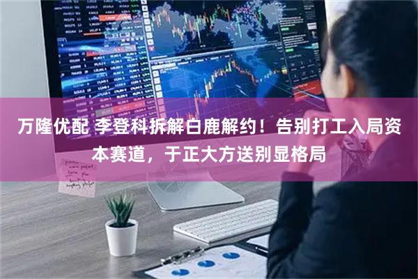 万隆优配 李登科拆解白鹿解约！告别打工入局资本赛道，于正大方送别显格局