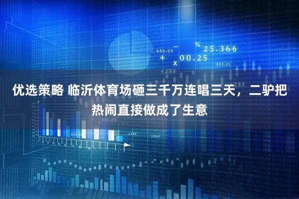 优选策略 临沂体育场砸三千万连唱三天，二驴把热闹直接做成了生意