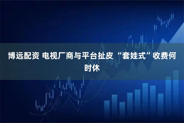 博远配资 电视厂商与平台扯皮 “套娃式”收费何时休