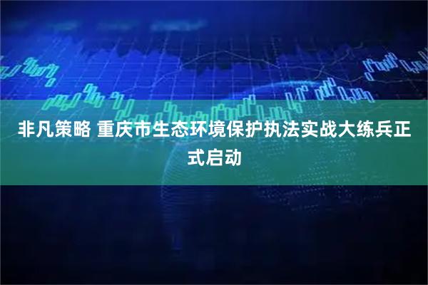 非凡策略 重庆市生态环境保护执法实战大练兵正式启动